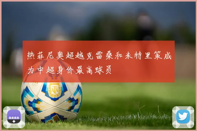 热菲尼奥超越克雷桑和米特里策成为中超身价最高球员