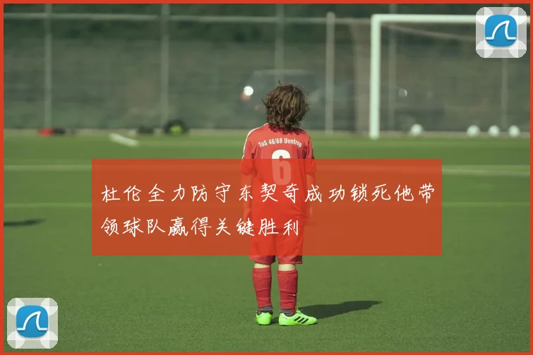 杜伦全力防守东契奇成功锁死他带领球队赢得关键胜利
