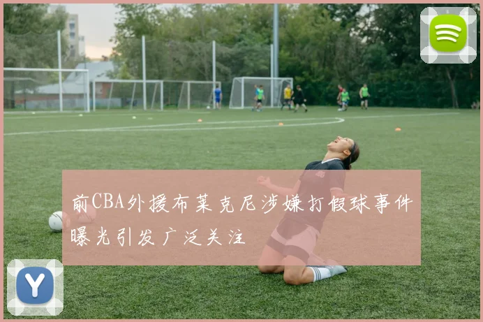 前CBA外援布莱克尼涉嫌打假球事件曝光引发广泛关注