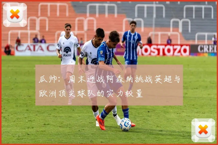 瓜帅：周末迎战阿森纳挑战英超与欧洲顶尖球队的实力较量