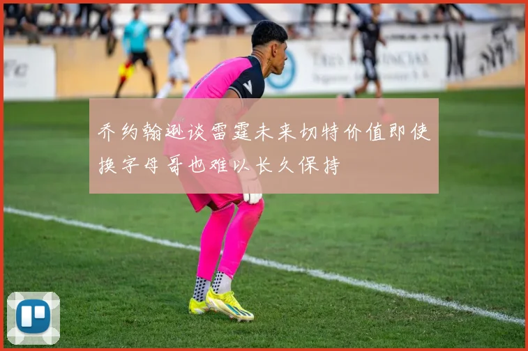 乔约翰逊谈雷霆未来切特价值即使换字母哥也难以长久保持
