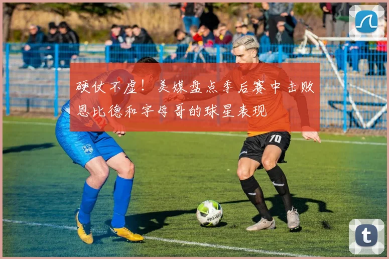 硬仗不虚！美媒盘点季后赛中击败恩比德和字母哥的球星表现