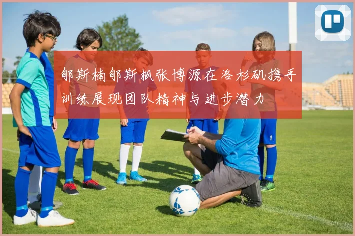 郇斯楠郇斯枫张博源在洛杉矶携手训练展现团队精神与进步潜力