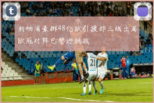 利物浦豪掷48亿欧引援却三线出局欧冠对阵巴黎迎挑战