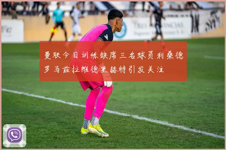 曼联今日训练缺席三名球员利桑德罗马兹拉维德里赫特引发关注