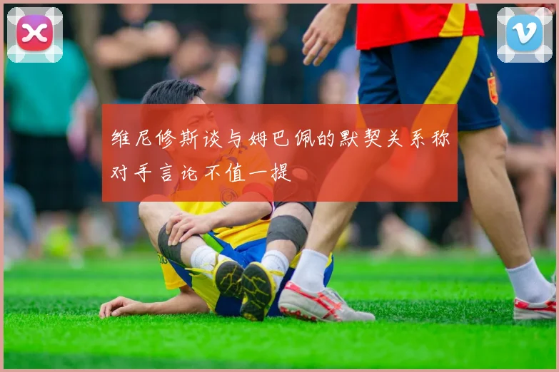维尼修斯谈与姆巴佩的默契关系称对手言论不值一提