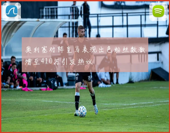 奥利塞对阵皇马表现出色粉丝数激增至410万引发热议