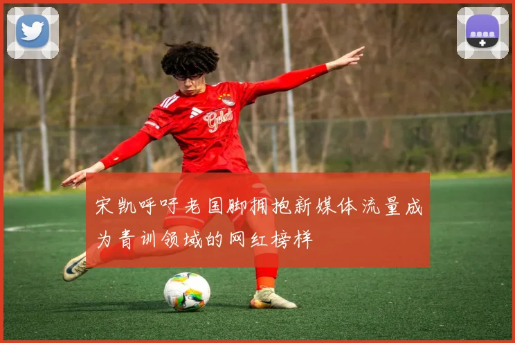 宋凯呼吁老国脚拥抱新媒体流量成为青训领域的网红榜样