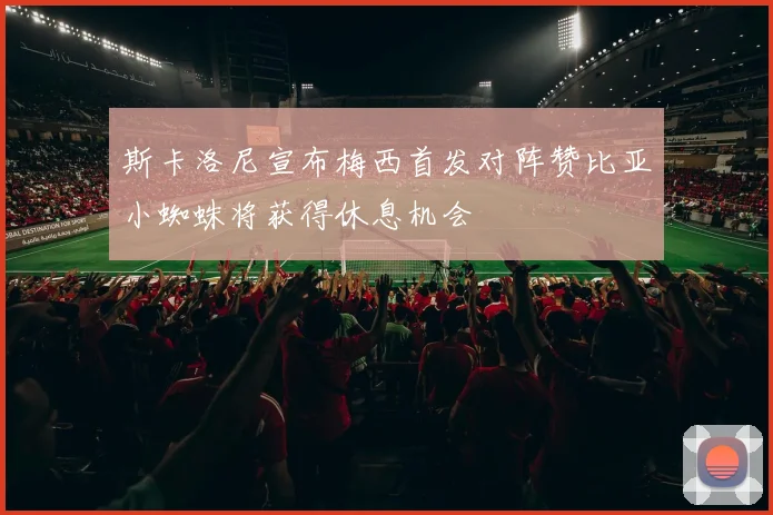 斯卡洛尼宣布梅西首发对阵赞比亚小蜘蛛将获得休息机会