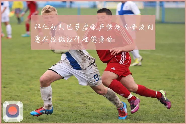 拜仁初判巴萨虚张声势与戈登谈判意在拉低拉什福德身价