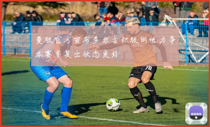 曼联官方宣布多尔古积极训练力争本赛季复出状态良好