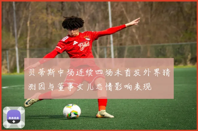 贝蒂斯中场连续四场未首发外界猜测因与董事女儿恋情影响表现