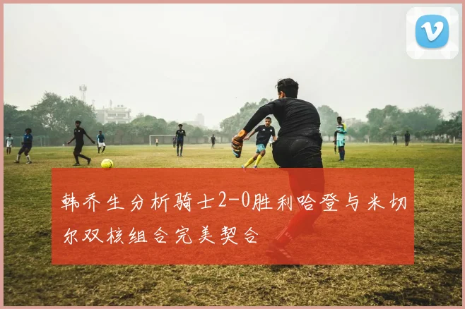 韩乔生分析骑士2-0胜利哈登与米切尔双核组合完美契合