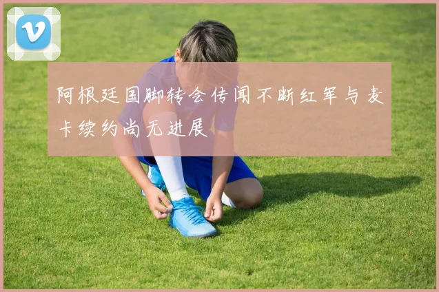 阿根廷国脚转会传闻不断红军与麦卡续约尚无进展