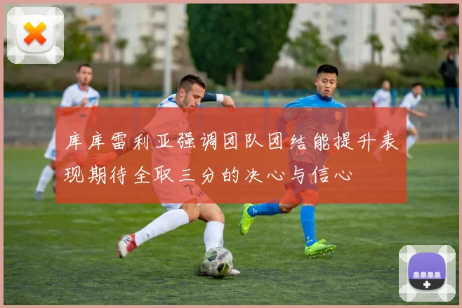 库库雷利亚强调团队团结能提升表现期待全取三分的决心与信心
