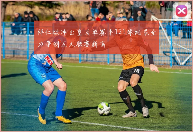 拜仁欲冲击皇马单赛季121球纪录全力争创五大联赛新高