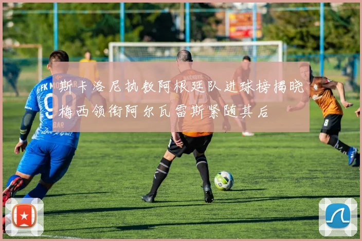 斯卡洛尼执教阿根廷队进球榜揭晓梅西领衔阿尔瓦雷斯紧随其后