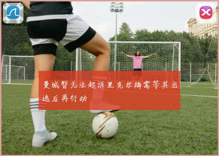 曼城暂无法起诉里克尔梅需等其当选后再行动