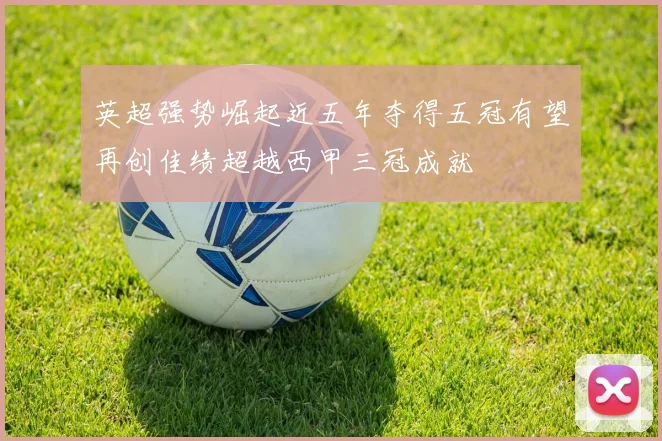 英超强势崛起近五年夺得五冠有望再创佳绩超越西甲三冠成就